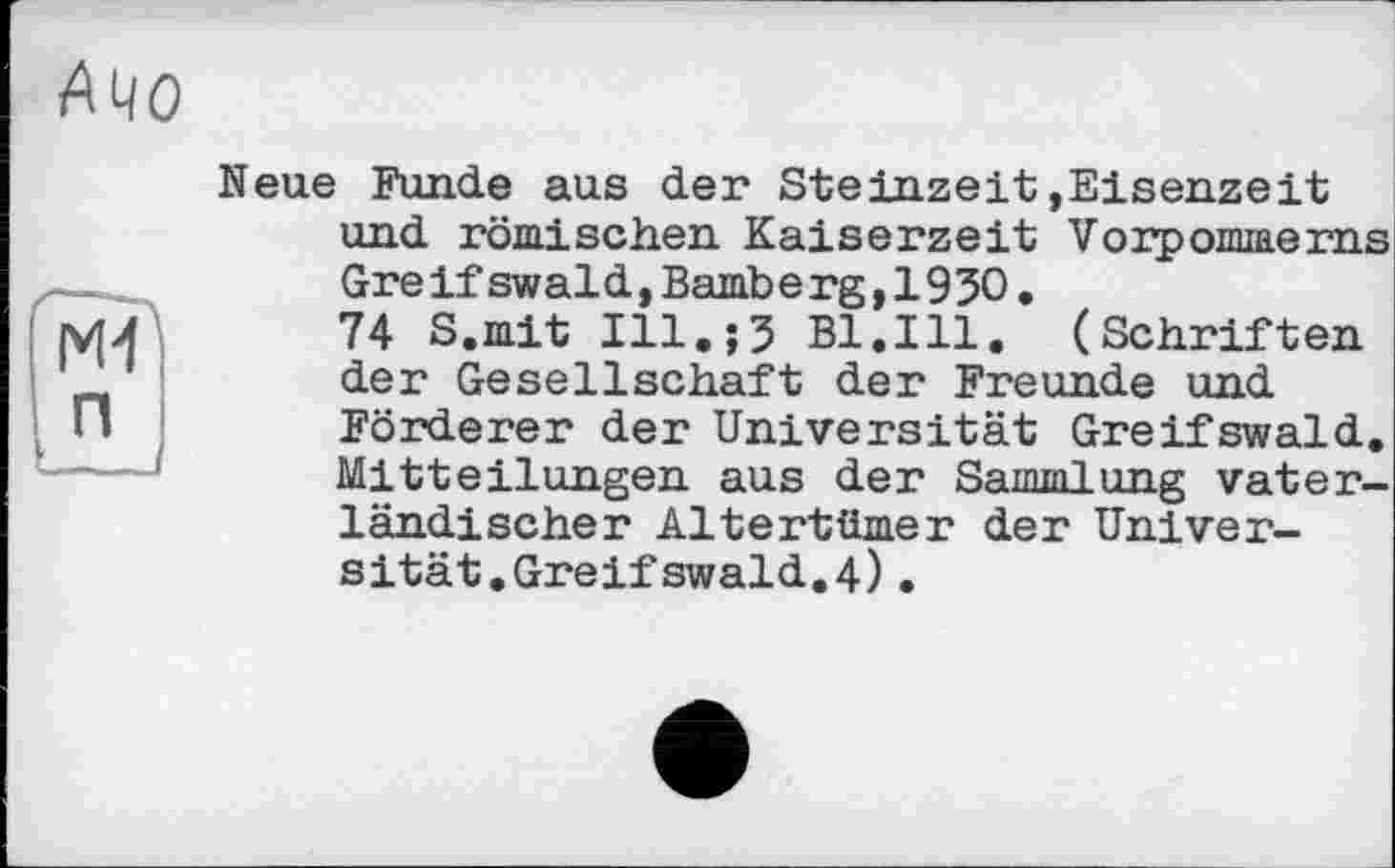 ﻿А40
Ml п
Neue Funde aus der Steinzeit»Eisenzeit und römischen Kaiserzeit Vorpommerns Greifswald,Bamberg,1950.
74 S.mit Ill.;5 Bl.Ill. (Schriften der Gesellschaft der Freunde und Förderer der Universität Greifswald. Mitteilungen aus der Sammlung vaterländischer Altertümer der Universität.Greif swald.4) .